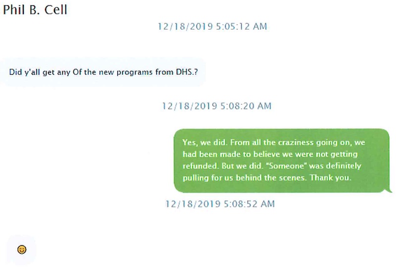On 12/18/2019, Phil Bryant texts Nancy New: "Did y'all get any of the new programs from DHS.?" New writes: Yes we did, from all the craziness going on we had been made to believe we were not getting refunded. But we did. 'Someone' was definitely pulling for us behind the scenes. Thank you." Gov. Bryant responds with a smiley face