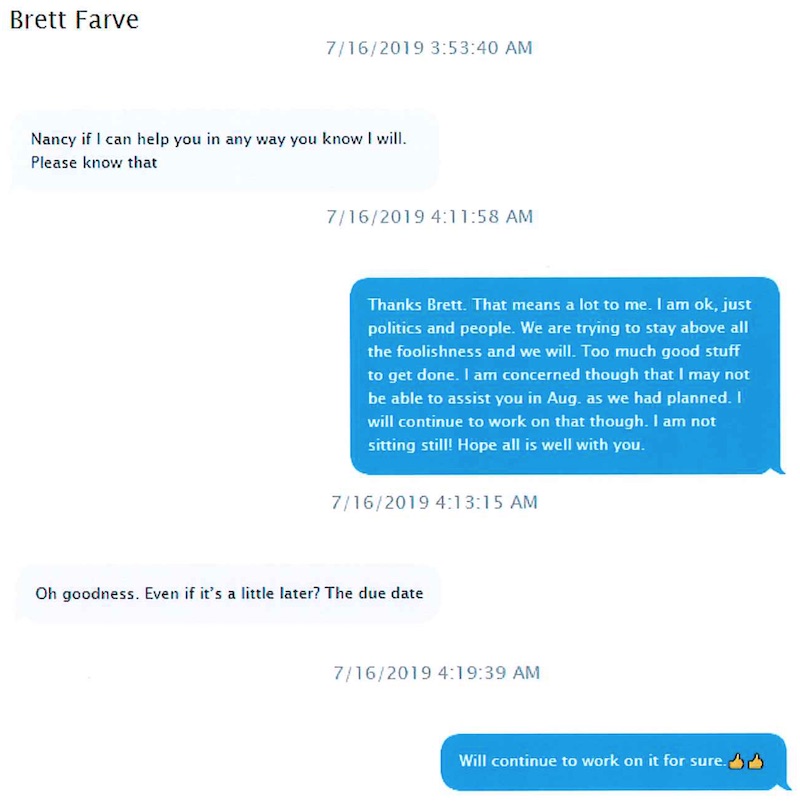 Text message: on 7/16/2019, Brett Favre writes: "Nancy if I can help you in any way you know I will. Please know that." New responds, "Thanks Brett. That means a lot to me. I am ok, just politics and people. We are trying to stay above all the foolishness and we will. Too much good stuff to get done. I am concerned though that I may not be able to assist you in Aug. as we had planned. I will continue to work on that though. I am not sitting still! Hope all is well with you.”
