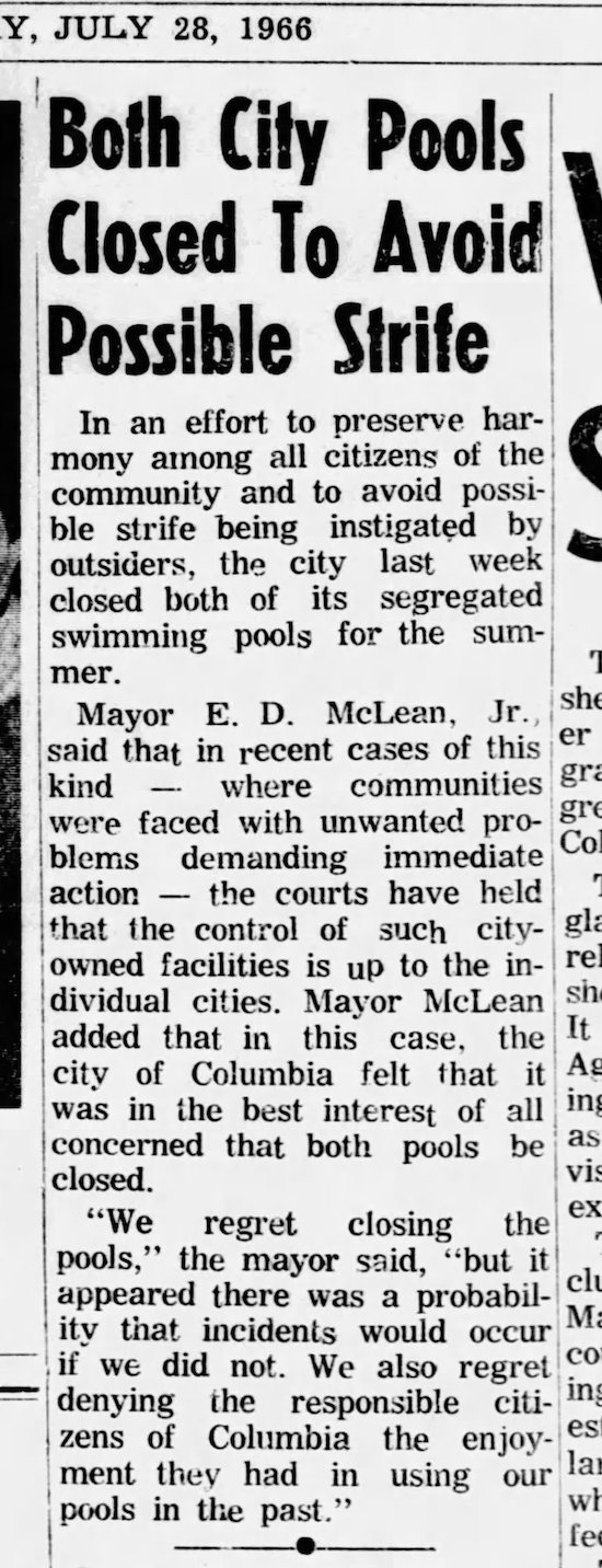 newspaper screenshot says: JULY 28, 1966 Both City Pools Closed To Avoid Possible Strife In an effort to preserve har- mony among all citizens of the community and to avoid possi ble strife being instigated by outsiders, the city last week closed both of its segregated swimming pools for the sum- " mer. Mayor E. D. McLean, isht Jr., said that in recent cases of this er kind where communities gli were faced with unwanted pro- gIt Co blems demanding immediate action the courts have held " that the control of such city- gli owned facilities is up to the in- re dividual cities. Mayor McLean sh added that in this case, the It city of Columbia felt that it As was in the best interest of all int concerned that both pools be aS closed. vi: "We regret closing ex the pools," the mayor said, "but it cli appeared there was a probabil- ity that incidents would occur Mi if we did not. We also regret CO denying the responsible citi- zens of Columbia the enjoy- es ment they had in using our lai pools in the past."