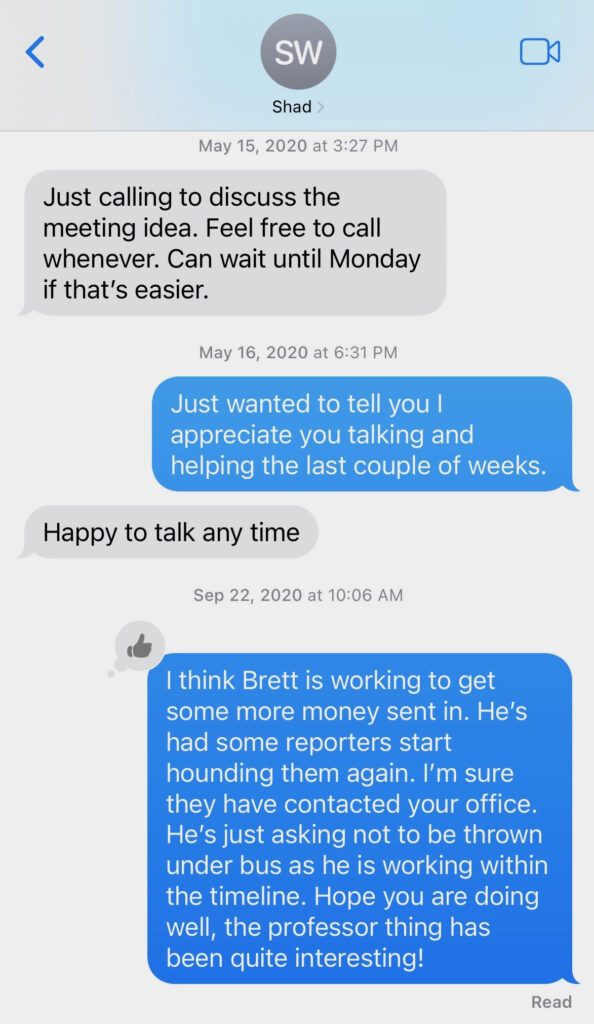 text screenshot: May 15, 2020 at 3:27 PM SHAD WHITE: Just calling to discuss the meeting idea. Feel free to call whenever. Can wait until Monday if that's easier. May 16, 2020 at 6:31 PM TODD REEVES: Just wanted to tell you I appreciate you talking and helping the last couple of weeks. SHAD WHITE: Happy to talk any time Sep 22, 2020 at 10:06 AM TODD REEVES: I think Brett is working to get some more money sent in. He's had some reporters start hounding them again. I'm sure they have contacted your office. He's just asking not to be thrown under bus as he is working within the timeline. Hope you are doing well, the professor thing has been quite interesting!