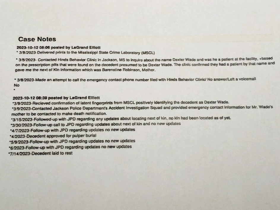 a photo of a piece of paper says the following: Case Notes 2023-10-12 08:06 posted by LaGrand Elllott • 3/8/2023 Delivered prints to the Mississippi Stato Crime Laboratory (MSCL) • 3/8/2023. Contacted Hinds Behavior Clinic in Jackson, MS to Inquiro about the name Dexter Wade and was he a patient at the facility, «based on the proscription pills that were found on the decedent presumed to bo Dexter Wado. The clinic confirmed they had a patient by that name and gave me the next of Kin information which was Baronstine Robinson, Mother. • 3/8/2023-Made an attempt to call the emergency contact phone number filed with Hinds Behavior Clinic/ No answer/Left a voicemail No • 2023-10-12 08:39 posted by LaGrand Elliott •3/9/2023-Recieved confirmation of latent fingerprints from MSCL positively identifying the decedent as Dexter Wade. *3/9/2023-Contacted Jackson Police Department's Accident Investigation Squad and provided emergency contact information for Mr. Wade's mother to be contacted to make death notification. •3/15/2023-Followed-up with JPD regarding any updates about locating next of kin, no kin had been located as of yet. *3/30/2023-Follow-up call to JPD regarding updates about next of kin and no new updates •4/7/2023-Follow-up with JPD regarding updates no new updates •4/2023-Decedent approved for pulper burial *5/9/2023-Follow-up with JPD regarding updates no new updates •6/2023-Follow-up with JPD regarding updates no new updates •7/14/2023-Decedent laid to rest