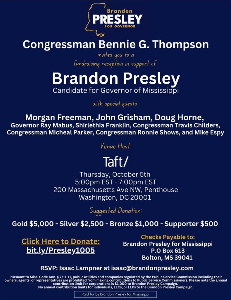 flyer says: Brandon {PRESLEY FOR GOVERNOR Congressman Bennie G. Thompson invites you to a fundraising reception in support of Brandon Presley Candidate for Governor of Mississippi with special guests Morgan Freeman, John Grisham, Doug Horne, Governor Ray Mabus, Shirlethia Franklin, Congressman Travis Childers, Congressman Micheal Parker, Congressman Ronnie Shows, and Mike Espy Venue Host Taft/ Thursday, October 5th 5:00 pm EST - 7:00pm EST 200 Massachusetts Ave NW, Penthouse Washington, DC 20001 Suggested Donation Gold $5,000 - Silver $2,500 - Bronze $1,000 - Supporter $500 Checks Payable to: Click Here to Donate: bit.ly/Presley1005 Brandon Presley for Mississippi P.O Box 613 Bolton, MS 39041 RSVP: Isaac Lamper at isaac@brandonpresley.com Pursuant to Miss. Code Ann. $ 77-1-11, public utilities and companies regulated by the Public Service Commission including their owners, agents, or representatives are prohibited from making contributions to Public Service Commissioners. Please note the annual contribution limit for corporations is $1,000 to Brandon Presley Campaign. No annual contribution limits for individuals, LLCs, or LLPs to the Brandon Presley Campaign. Paid for by Brandon Presley for Mississippi