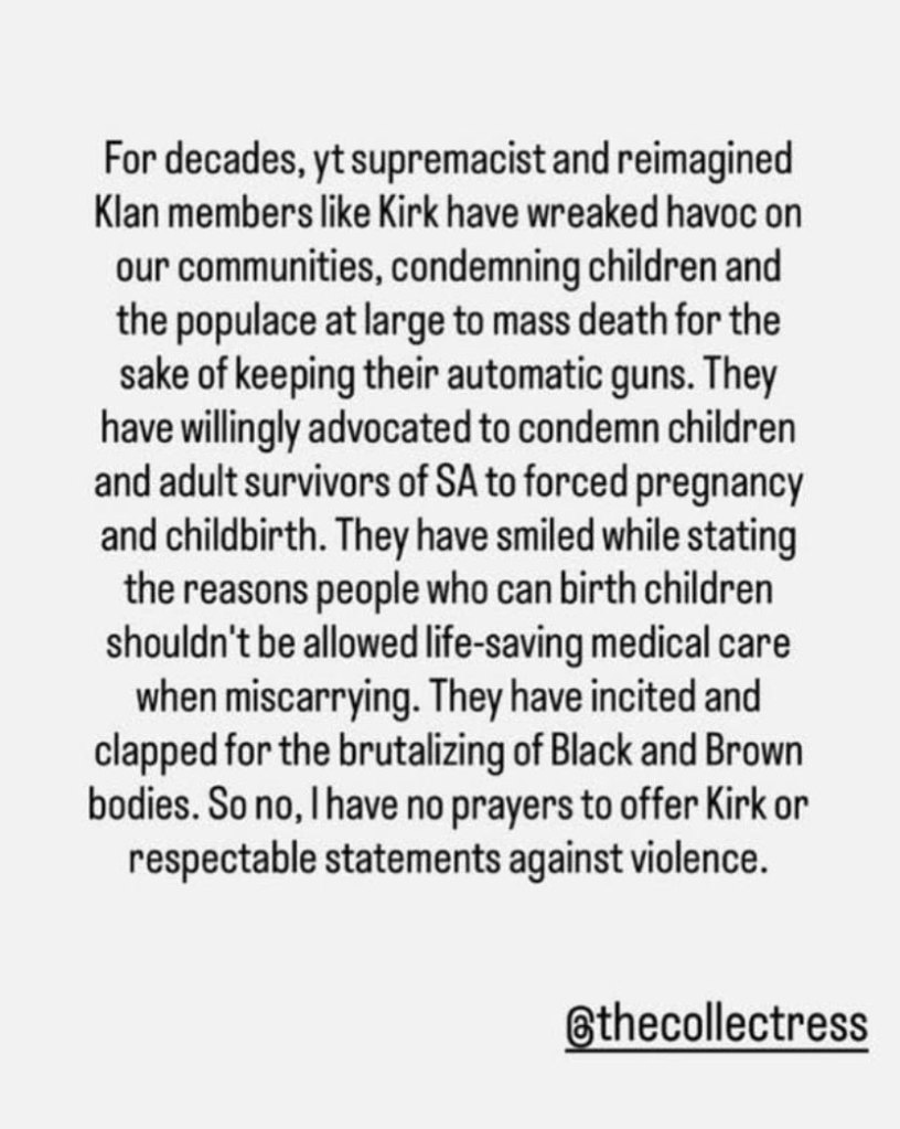 A screenshot of a social media post that reads 'For decades, yt supremacist and reimagined Klan members like Kirk have wreaked havoc on our communities, condemning children and the populace at large to mass death for the sake of keeping their automatic guns. They have willingly advocated to condemn children and adult survivors of SA to forced pregnancy and childbirth. They have smiled while stating the reasons people who can birth children shouldn't be allowed life-saving medical care when miscarrying. They have incited and clapped for the brutalizing of Black and Brown bodies. So no, I have no prayers to offer Kirk or respectable statements against violence.'