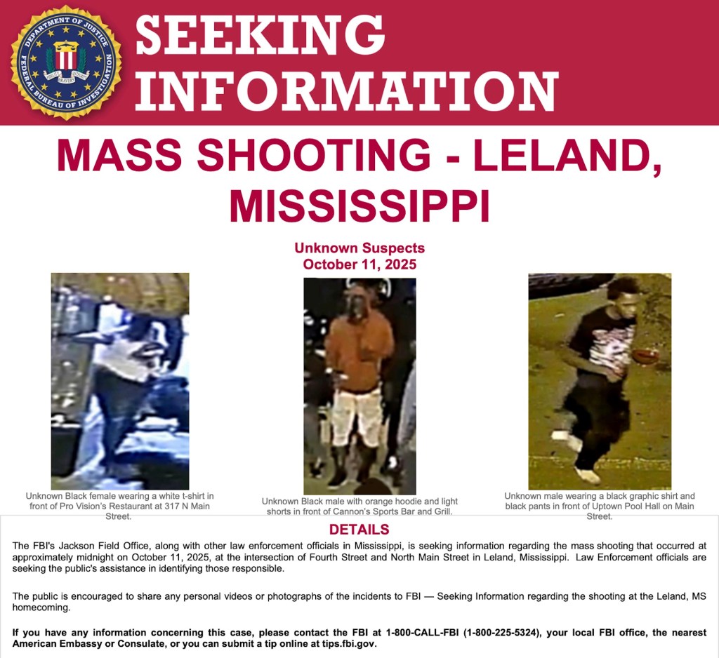 FBI flyer includes pixelated images of 3 people and the following text: MASS SHOOTING - LELAND, MISSISSIPPI Unknown Suspects October 11, 2025 Unknown Black female wearing a white t-shirt in front of Pro Vision’s Restaurant at 317 N Main Street. Unknown Black male with orange hoodie and light shorts in front of Cannon’s Sports Bar and Grill. Unknown male wearing a black graphic shirt and black pants in front of Uptown Pool Hall on Main Street. DETAILS The FBI's Jackson Field Office, along with other law enforcement officials in Mississippi, is seeking information regarding the mass shooting that occurred at approximately midnight on October 11, 2025, at the intersection of Fourth Street and North Main Street in Leland, Mississippi. Law Enforcement officials are seeking the public's assistance in identifying those responsible. The public is encouraged to share any personal videos or photographs of the incidents to FBI — Seeking Information regarding the shooting at the Leland, MS homecoming. If you have any information concerning this case, please contact the FBI at 1-800-CALL-FBI (1-800-225-5324), your local FBI office, the nearest American Embassy or Consulate, or you can submit a tip online at tips.fbi.gov.