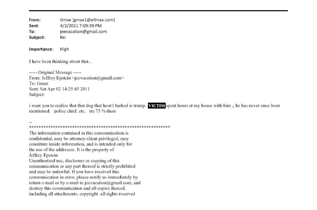 From:
Sent:
To:
Subject:
Gmax [gmax1@ellmax.com
4/2/2011 7:09:39 PM
jeevacation@gmail.com
Re:
Importance:
High
I have been thinking about that...
•---- Original Messagc -----
From: Jeffrey Epstein <jeevacation@gmail.com>
To: Gmax
Sent: Sat Apr 02 14:25:45 2011
Subject:
i want you to realize that that dog that hasn't barked is trump.. VICTIM spent hours at my house with him., he has never once been mentioned. police chief. etc. im 75% there
***
The information contained in this communication is confidential, may be attorney-client privileged, may constitute inside information, and is intended only for the use of the addressee. It is the property of Jeffrey Epstein
Unauthorized use, disclosure or copying of this communication or any part thereof is strictly prohibited and may be unlawful. If you have received this communication in error, please notify us immediately by return e-mail or by e-mail to jeevacation@ gmail.com, and destroy this communication and all copics thercof. including all attachments. copyright -all rights reserved