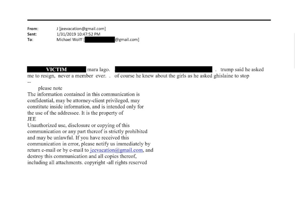 From:
Sent:
To:
J [jeevacation@gmail.com]
1/31/2019 10:47:52 PM
Michael Wolff
@gmail.com]
VICTIM
mara lago.
• trump said he asked
me to resign, never a member ever.. of course he knew about the girls as he asked ghislaine to stop
please note
The information contained in this communication is confidential, may be attorney-client privileged, may constitute inside information, and is intended only for the use of the addressee. It is the property of JEE
Unauthorized use, disclosure or copying of this communication or any part thercof is strictly prohibited and may be unlawful. If you have received this communication in error, please notify us immediately by return e-mail or by e-mail to jcevacation@gmail.com, and destroy this communication and all copies thereof, including all attachments. copyright -all rights reserved