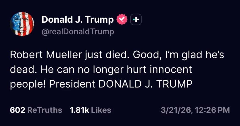 post by @realdonaldtrump on Truth Social on 3-21-26 says: Robert Mueller just died. Good, I'm glad he's dead. He can no longer hurt innocent people! President DONALD J. TRUMP