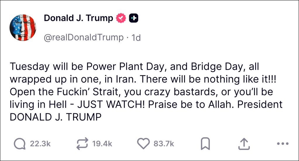 A screenshot of a social media post by Donald Trump on Easter Day that reads 'Tuesday will be Power Plant Day, and Bridge Day, all wrapped up in one, in Iran. There will be nothing like it!!! Open the Fuckin' Strait, you crazy bastards, or you'll be living in Hell - JUST WATCH! Praise be to Allah. President DONALD J. TRUMP'